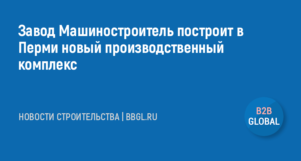 Завод Машиностроитель построит в Перми новый -новости