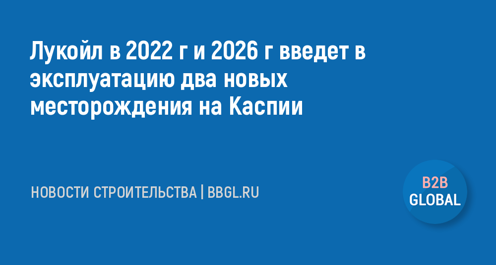 Лукойл в 2022 г и 2026 г введет в эксплуатацию... - новости